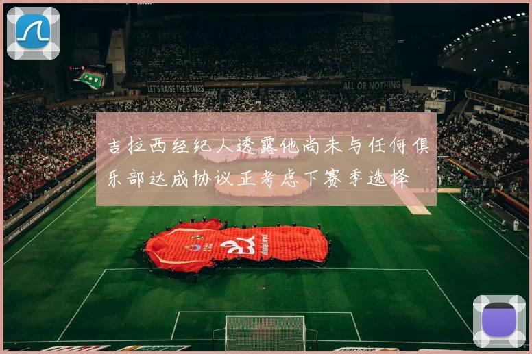 吉拉西经纪人透露他尚未与任何俱乐部达成协议正考虑下赛季选择