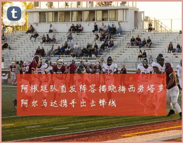 阿根廷队首发阵容揭晓梅西劳塔罗阿尔马达携手出击锋线
