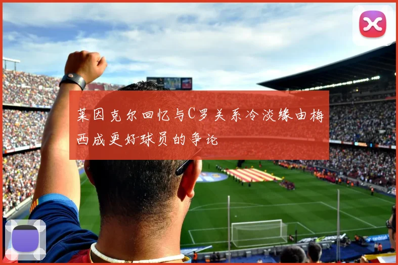 莱因克尔回忆与C罗关系冷淡缘由梅西成更好球员的争论