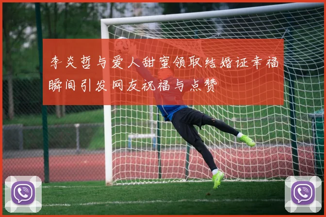 李炎哲与爱人甜蜜领取结婚证幸福瞬间引发网友祝福与点赞
