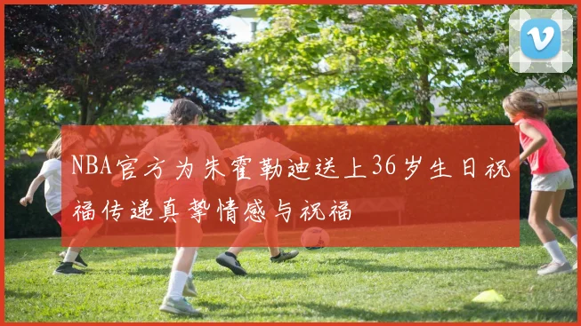 NBA官方为朱霍勒迪送上36岁生日祝福传递真挚情感与祝福