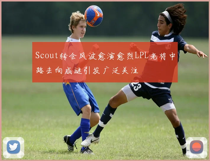 Scout转会风波愈演愈烈LPL老将中路去向成谜引发广泛关注