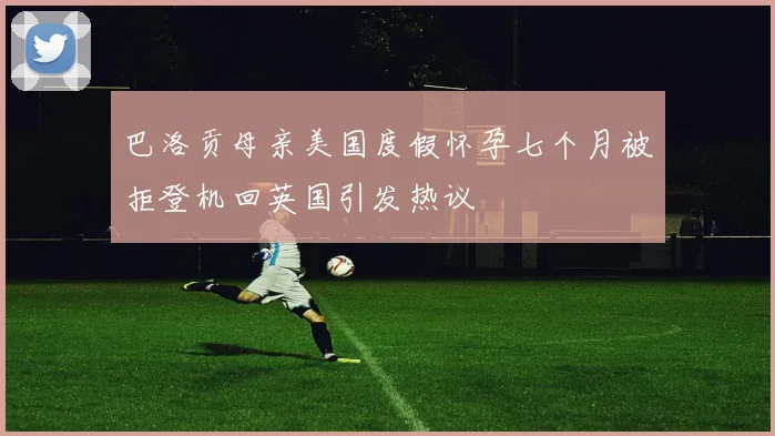 巴洛贡母亲美国度假怀孕七个月被拒登机回英国引发热议