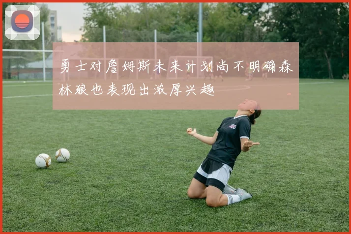 勇士对詹姆斯未来计划尚不明确森林狼也表现出浓厚兴趣