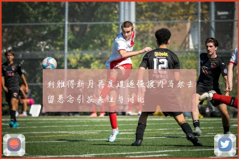利雅得新月再度追逐强援内马尔去留悬念引发关注与讨论