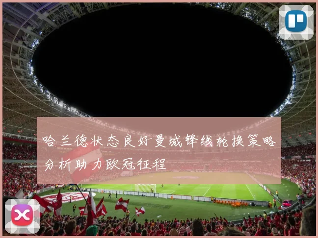 哈兰德状态良好曼城锋线轮换策略分析助力欧冠征程