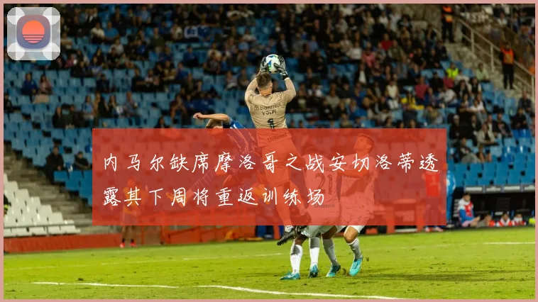 内马尔缺席摩洛哥之战安切洛蒂透露其下周将重返训练场