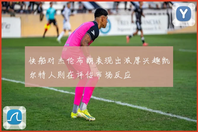 快船对杰伦布朗表现出浓厚兴趣凯尔特人则在评估市场反应