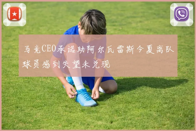 马竞CEO承诺助阿尔瓦雷斯今夏离队球员感到失望未兑现